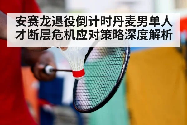 安赛龙退役倒计时丹麦男单人才断层危机应对策略深度解析