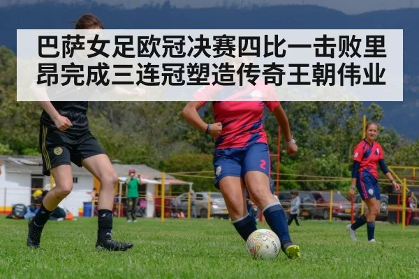 巴萨女足欧冠决赛四比一击败里昂完成三连冠塑造传奇王朝伟业